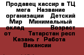 Продавец-кассир в ТЦ мега › Название организации ­ Детский Мир › Минимальный оклад ­ 20 000 › Возраст от ­ 18 - Татарстан респ., Казань г. Работа » Вакансии   